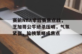 赛前NBA季后赛焦点战，芝加哥公牛绝杀压哨，气氛紧张，轮换策略成焦点的简单介绍-体育社区