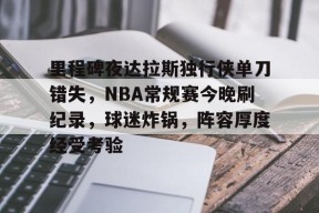 里程碑夜达拉斯独行侠单刀错失，NBA常规赛今晚刷纪录，球迷炸锅，阵容厚度经受考验的简单介绍