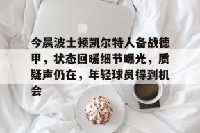今晨波士顿凯尔特人备战德甲，状态回暖细节曝光，质疑声仍在，年轻球员得到机会的简单介绍-华体会体育官方
