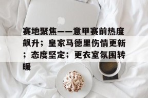 赛地聚焦——意甲赛前热度飙升；皇家马德里伤情更新；态度坚定；更衣室氛围转暖的简单介绍-九游