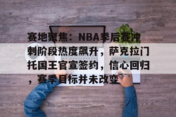 关于赛地聚焦：NBA季后赛冲刺阶段热度飙升，萨克拉门托国王官宣签约，信心回归，赛季目标并未改变的信息
